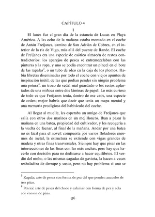 56
CAPÍTULO 4
I
El lunes fue el gran día de la estancia de Lucas en Playa
América. A las ocho de la mañana estaba montado en el coche
de Antón Freijanes, camino de San Adrián de Cobres, en el in-
terior de la ría de Vigo, más allá del puente de Rande. El coche
de Freijanes era una especie de caótico almacén de restos con-
tradictorios: los aparejos de pesca se entremezclaban con las
pinturas y la ropa, y uno se podía encontrar un pincel en el bote
de las rapalas3
, o un tubo de óleo en la caja de los plomos. Ha-
bía libretas diseminadas por todo el coche con viejos apuntes de
inspiración inútil, de las que podían pender sin ningún problema
una potera4
, un trozo de sedal mal guardado o los restos aplas-
tados de una miñoca entre dos láminas de papel. Lo más curioso
de todo es que Freijanes tenía, dentro de ese caos, una especie
de orden; mejor habría que decir que tenía un mapa mental y
una memoria prodigiosa del habitáculo del coche.
Al llegar al muelle, les esperaba un amigo de Freijanes que
salía con otros dos marinos en un mejillonero. Iban a pasar la
mañana en una batea, propiedad del cultivador, y les recogería a
la vuelta de faenar, al final de la mañana. Andar por una batea
no es fácil para el novel: compuesta por varios flotadores enor-
mes de metal, la estructura se extiende con vigas grandes de
madera y otras finas transversales. Siempre hay que pisar en las
intersecciones de las finas con las más anchas, pero hay que ha-
cerlo con decisión para no dedicarse a hacer equilibrios. El ver-
dín del moho, o las mismas cagadas de gaviota, la hacen a veces
resbaladiza de derrape y susto, pero no hay problema si uno se
	
  	
  	
  	
  	
  	
  	
  	
  	
  	
  	
  	
  	
  	
  	
  	
  	
  	
  	
  	
  	
  	
  	
  	
  	
  	
  	
  	
  	
  	
  	
  	
  	
  	
  	
  	
  	
  	
  	
  	
  	
  	
  	
  	
  	
  	
  	
  	
  	
  	
  	
  	
  	
  	
  	
  	
  	
  	
  	
  	
  	
  
3
	
  Rapala: arte de pesca con forma de pez del que penden anzuelos de
tres púas.	
  
4
	
  Potera: arte de pesca del choco y calamar con forma de pez y cola
con corona de púas.	
  
 
