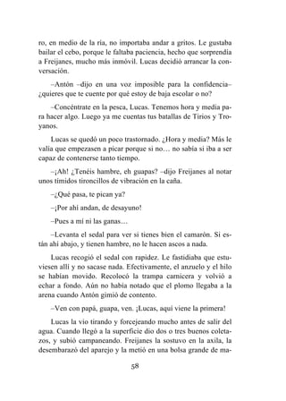 58
ro, en medio de la ría, no importaba andar a gritos. Le gustaba
bailar el cebo, porque le faltaba paciencia, hecho que sorprendía
a Freijanes, mucho más inmóvil. Lucas decidió arrancar la con-
versación.
–Antón –dijo en una voz imposible para la confidencia–
¿quieres que te cuente por qué estoy de baja escolar o no?
–Concéntrate en la pesca, Lucas. Tenemos hora y media pa-
ra hacer algo. Luego ya me cuentas tus batallas de Tirios y Tro-
yanos.
Lucas se quedó un poco trastornado. ¿Hora y media? Más le
valía que empezasen a picar porque si no… no sabía si iba a ser
capaz de contenerse tanto tiempo.
–¡Ah! ¿Tenéis hambre, eh guapas? –dijo Freijanes al notar
unos tímidos tironcillos de vibración en la caña.
–¿Qué pasa, te pican ya?
–¡Por ahí andan, de desayuno!
–Pues a mí ni las ganas…
–Levanta el sedal para ver si tienes bien el camarón. Si es-
tán ahí abajo, y tienen hambre, no le hacen ascos a nada.
Lucas recogió el sedal con rapidez. Le fastidiaba que estu-
viesen allí y no sacase nada. Efectivamente, el anzuelo y el hilo
se habían movido. Recolocó la trampa carnicera y volvió a
echar a fondo. Aún no había notado que el plomo llegaba a la
arena cuando Antón gimió de contento.
–Ven con papá, guapa, ven. ¡Lucas, aquí viene la primera!
Lucas la vio tirando y forcejeando mucho antes de salir del
agua. Cuando llegó a la superficie dio dos o tres buenos coleta-
zos, y subió campaneando. Freijanes la sostuvo en la axila, la
desembarazó del aparejo y la metió en una bolsa grande de ma-
 