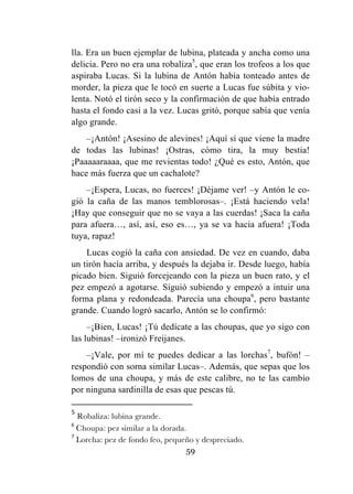 59
lla. Era un buen ejemplar de lubina, plateada y ancha como una
delicia. Pero no era una robaliza5
, que eran los trofeos a los que
aspiraba Lucas. Si la lubina de Antón había tonteado antes de
morder, la pieza que le tocó en suerte a Lucas fue súbita y vio-
lenta. Notó el tirón seco y la confirmación de que había entrado
hasta el fondo casi a la vez. Lucas gritó, porque sabía que venía
algo grande.
–¡Antón! ¡Asesino de alevines! ¡Aquí sí que viene la madre
de todas las lubinas! ¡Ostras, cómo tira, la muy bestia!
¡Paaaaaraaaa, que me revientas todo! ¿Qué es esto, Antón, que
hace más fuerza que un cachalote?
–¡Espera, Lucas, no fuerces! ¡Déjame ver! –y Antón le co-
gió la caña de las manos temblorosas–. ¡Está haciendo vela!
¡Hay que conseguir que no se vaya a las cuerdas! ¡Saca la caña
para afuera…, así, así, eso es…, ya se va hacia afuera! ¡Toda
tuya, rapaz!
Lucas cogió la caña con ansiedad. De vez en cuando, daba
un tirón hacía arriba, y después la dejaba ir. Desde luego, había
picado bien. Siguió forcejeando con la pieza un buen rato, y el
pez empezó a agotarse. Siguió subiendo y empezó a intuir una
forma plana y redondeada. Parecía una choupa6
, pero bastante
grande. Cuando logró sacarlo, Antón se lo confirmó:
–¡Bien, Lucas! ¡Tú dedícate a las choupas, que yo sigo con
las lubinas! –ironizó Freijanes.
–¡Vale, por mí te puedes dedicar a las lorchas7
, bufón! –
respondió con sorna similar Lucas–. Además, que sepas que los
lomos de una choupa, y más de este calibre, no te las cambio
por ninguna sardinilla de esas que pescas tú.
	
  	
  	
  	
  	
  	
  	
  	
  	
  	
  	
  	
  	
  	
  	
  	
  	
  	
  	
  	
  	
  	
  	
  	
  	
  	
  	
  	
  	
  	
  	
  	
  	
  	
  	
  	
  	
  	
  	
  	
  	
  	
  	
  	
  	
  	
  	
  	
  	
  	
  	
  	
  	
  	
  	
  	
  	
  	
  	
  	
  	
  
5
	
  Robaliza: lubina grande.	
  
6
	
  Choupa: pez similar a la dorada.	
  
7
	
  Lorcha: pez de fondo feo, pequeño y despreciado.	
  
 