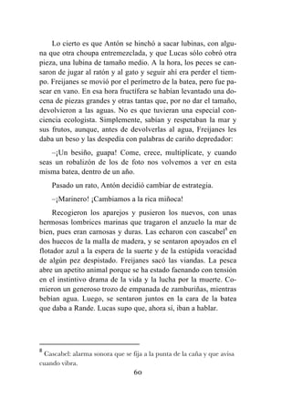 60
Lo cierto es que Antón se hinchó a sacar lubinas, con algu-
na que otra choupa entremezclada, y que Lucas sólo cobró otra
pieza, una lubina de tamaño medio. A la hora, los peces se can-
saron de jugar al ratón y al gato y seguir ahí era perder el tiem-
po. Freijanes se movió por el perímetro de la batea, pero fue pa-
sear en vano. En esa hora fructífera se habían levantado una do-
cena de piezas grandes y otras tantas que, por no dar el tamaño,
devolvieron a las aguas. No es que tuvieran una especial con-
ciencia ecologista. Simplemente, sabían y respetaban la mar y
sus frutos, aunque, antes de devolverlas al agua, Freijanes les
daba un beso y las despedía con palabras de cariño depredador:
–¡Un besiño, guapa! Come, crece, multiplícate, y cuando
seas un robalizón de los de foto nos volvemos a ver en esta
misma batea, dentro de un año.
Pasado un rato, Antón decidió cambiar de estrategia.
–¡Marinero! ¡Cambiamos a la rica miñoca!
Recogieron los aparejos y pusieron los nuevos, con unas
hermosas lombrices marinas que tragaron el anzuelo la mar de
bien, pues eran carnosas y duras. Las echaron con cascabel8
en
dos huecos de la malla de madera, y se sentaron apoyados en el
flotador azul a la espera de la suerte y de la estúpida voracidad
de algún pez despistado. Freijanes sacó las viandas. La pesca
abre un apetito animal porque se ha estado faenando con tensión
en el instintivo drama de la vida y la lucha por la muerte. Co-
mieron un generoso trozo de empanada de zamburiñas, mientras
bebían agua. Luego, se sentaron juntos en la cara de la batea
que daba a Rande. Lucas supo que, ahora sí, iban a hablar.
	
  	
  	
  	
  	
  	
  	
  	
  	
  	
  	
  	
  	
  	
  	
  	
  	
  	
  	
  	
  	
  	
  	
  	
  	
  	
  	
  	
  	
  	
  	
  	
  	
  	
  	
  	
  	
  	
  	
  	
  	
  	
  	
  	
  	
  	
  	
  	
  	
  	
  	
  	
  	
  	
  	
  	
  	
  	
  	
  	
  	
  
8
	
  Cascabel: alarma sonora que se fija a la punta de la caña y que avisa
cuando vibra.	
  
 