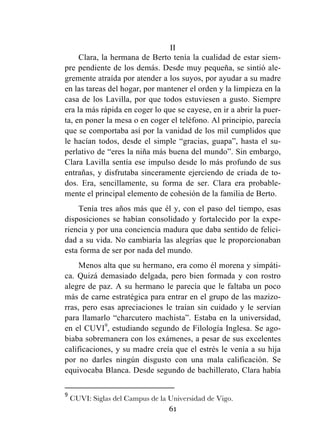 61
II
Clara, la hermana de Berto tenía la cualidad de estar siem-
pre pendiente de los demás. Desde muy pequeña, se sintió ale-
gremente atraída por atender a los suyos, por ayudar a su madre
en las tareas del hogar, por mantener el orden y la limpieza en la
casa de los Lavilla, por que todos estuviesen a gusto. Siempre
era la más rápida en coger lo que se cayese, en ir a abrir la puer-
ta, en poner la mesa o en coger el teléfono. Al principio, parecía
que se comportaba así por la vanidad de los mil cumplidos que
le hacían todos, desde el simple “gracias, guapa”, hasta el su-
perlativo de “eres la niña más buena del mundo”. Sin embargo,
Clara Lavilla sentía ese impulso desde lo más profundo de sus
entrañas, y disfrutaba sinceramente ejerciendo de criada de to-
dos. Era, sencillamente, su forma de ser. Clara era probable-
mente el principal elemento de cohesión de la familia de Berto.
Tenía tres años más que él y, con el paso del tiempo, esas
disposiciones se habían consolidado y fortalecido por la expe-
riencia y por una conciencia madura que daba sentido de felici-
dad a su vida. No cambiaría las alegrías que le proporcionaban
esta forma de ser por nada del mundo.
Menos alta que su hermano, era como él morena y simpáti-
ca. Quizá demasiado delgada, pero bien formada y con rostro
alegre de paz. A su hermano le parecía que le faltaba un poco
más de carne estratégica para entrar en el grupo de las mazizo-
rras, pero esas apreciaciones le traían sin cuidado y le servían
para llamarlo “charcutero machista”. Estaba en la universidad,
en el CUVI9
, estudiando segundo de Filología Inglesa. Se ago-
biaba sobremanera con los exámenes, a pesar de sus excelentes
calificaciones, y su madre creía que el estrés le venía a su hija
por no darles ningún disgusto con una mala calificación. Se
equivocaba Blanca. Desde segundo de bachillerato, Clara había
	
  	
  	
  	
  	
  	
  	
  	
  	
  	
  	
  	
  	
  	
  	
  	
  	
  	
  	
  	
  	
  	
  	
  	
  	
  	
  	
  	
  	
  	
  	
  	
  	
  	
  	
  	
  	
  	
  	
  	
  	
  	
  	
  	
  	
  	
  	
  	
  	
  	
  	
  	
  	
  	
  	
  	
  	
  	
  	
  	
  	
  
9
	
  CUVI: Siglas del Campus de la Universidad de Vigo.	
  
 