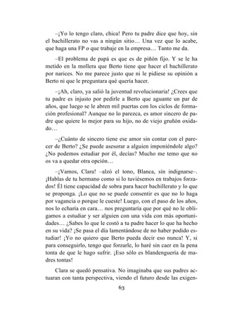 63
–¡Yo lo tengo claro, chica! Pero tu padre dice que hoy, sin
el bachillerato no vas a ningún sitio… Una vez que lo acabe,
que haga una FP o que trabaje en la empresa… Tanto me da.
–El problema de papá es que es de piñón fijo. Y se le ha
metido en la mollera que Berto tiene que hacer el bachillerato
por narices. No me parece justo que ni le pidiese su opinión a
Berto ni que le preguntara qué quería hacer.
–¡Ah, claro, ya salió la juventud revolucionaria! ¿Crees que
tu padre es injusto por pedirle a Berto que aguante un par de
años, que luego se le abren mil puertas con los ciclos de forma-
ción profesional? Aunque no lo parezca, es amor sincero de pa-
dre que quiere lo mejor para su hijo, no de viejo gruñón oxida-
do…
–¿Cuánto de sincero tiene ese amor sin contar con el pare-
cer de Berto? ¿Se puede asesorar a alguien imponiéndole algo?
¿No podemos estudiar por él, decías? Mucho me temo que no
os va a quedar otra opción…
–¡Vamos, Clara! –alzó el tono, Blanca, sin indignarse–.
¡Hablas de tu hermano como si lo tuviésemos en trabajos forza-
dos! Él tiene capacidad de sobra para hacer bachillerato y lo que
se proponga. ¡Lo que no se puede consentir es que no lo haga
por vagancia o porque le cueste! Luego, con el paso de los años,
nos lo echaría en cara… nos preguntaría que por qué no le obli-
gamos a estudiar y ser alguien con una vida con más oportuni-
dades… ¿Sabes lo que le costó a tu padre hacer lo que ha hecho
en su vida? ¡Se pasa el día lamentándose de no haber podido es-
tudiar! ¡Yo no quiero que Berto pueda decir eso nunca! Y, si
para conseguirlo, tengo que forzarle, lo haré sin caer en la pena
tonta de que le hago sufrir. ¡Eso sólo es blandenguería de ma-
dres tontas!
Clara se quedó pensativa. No imaginaba que sus padres ac-
tuaran con tanta perspectiva, viendo el futuro desde las exigen-
 