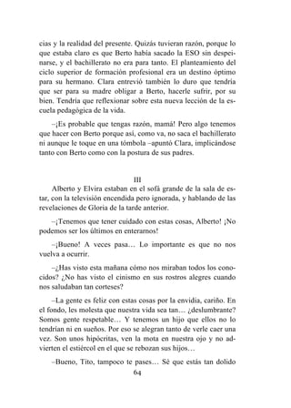 64
cias y la realidad del presente. Quizás tuvieran razón, porque lo
que estaba claro es que Berto había sacado la ESO sin despei-
narse, y el bachillerato no era para tanto. El planteamiento del
ciclo superior de formación profesional era un destino óptimo
para su hermano. Clara entrevió también lo duro que tendría
que ser para su madre obligar a Berto, hacerle sufrir, por su
bien. Tendría que reflexionar sobre esta nueva lección de la es-
cuela pedagógica de la vida.
–¡Es probable que tengas razón, mamá! Pero algo tenemos
que hacer con Berto porque así, como va, no saca el bachillerato
ni aunque le toque en una tómbola –apuntó Clara, implicándose
tanto con Berto como con la postura de sus padres.
III
Alberto y Elvira estaban en el sofá grande de la sala de es-
tar, con la televisión encendida pero ignorada, y hablando de las
revelaciones de Gloria de la tarde anterior.
–¡Tenemos que tener cuidado con estas cosas, Alberto! ¡No
podemos ser los últimos en enterarnos!
–¡Bueno! A veces pasa… Lo importante es que no nos
vuelva a ocurrir.
–¿Has visto esta mañana cómo nos miraban todos los cono-
cidos? ¿No has visto el cinismo en sus rostros alegres cuando
nos saludaban tan corteses?
–La gente es feliz con estas cosas por la envidia, cariño. En
el fondo, les molesta que nuestra vida sea tan… ¿deslumbrante?
Somos gente respetable… Y tenemos un hijo que ellos no lo
tendrían ni en sueños. Por eso se alegran tanto de verle caer una
vez. Son unos hipócritas, ven la mota en nuestra ojo y no ad-
vierten el estiércol en el que se rebozan sus hijos…
–Bueno, Tito, tampoco te pases… Sé que estás tan dolido
 