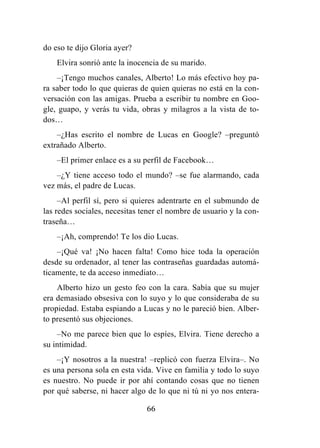 66
do eso te dijo Gloria ayer?
Elvira sonrió ante la inocencia de su marido.
–¡Tengo muchos canales, Alberto! Lo más efectivo hoy pa-
ra saber todo lo que quieras de quien quieras no está en la con-
versación con las amigas. Prueba a escribir tu nombre en Goo-
gle, guapo, y verás tu vida, obras y milagros a la vista de to-
dos…
–¿Has escrito el nombre de Lucas en Google? –preguntó
extrañado Alberto.
–El primer enlace es a su perfil de Facebook…
–¿Y tiene acceso todo el mundo? –se fue alarmando, cada
vez más, el padre de Lucas.
–Al perfil sí, pero si quieres adentrarte en el submundo de
las redes sociales, necesitas tener el nombre de usuario y la con-
traseña…
–¡Ah, comprendo! Te los dio Lucas.
–¡Qué va! ¡No hacen falta! Como hice toda la operación
desde su ordenador, al tener las contraseñas guardadas automá-
ticamente, te da acceso inmediato…
Alberto hizo un gesto feo con la cara. Sabía que su mujer
era demasiado obsesiva con lo suyo y lo que consideraba de su
propiedad. Estaba espiando a Lucas y no le pareció bien. Alber-
to presentó sus objeciones.
–No me parece bien que lo espíes, Elvira. Tiene derecho a
su intimidad.
–¡Y nosotros a la nuestra! –replicó con fuerza Elvira–. No
es una persona sola en esta vida. Vive en familia y todo lo suyo
es nuestro. No puede ir por ahí contando cosas que no tienen
por qué saberse, ni hacer algo de lo que ni tú ni yo nos entera-
 