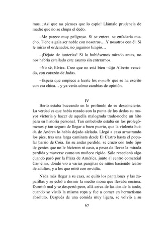 67
mos. ¡Así que no pienses que lo espío! Llámalo prudencia de
madre que no se chupa el dedo.
–Me parece muy peligroso. Si se entera, se enfadaría mu-
cho. Tiene a gala ser noble con nosotros… Y nosotros con él. Si
le miras el ordenador, no jugamos limpio…
–¡Déjate de tonterías! Si lo hubiésemos mirado antes, no
nos habría estallado este asunto sin enterarnos.
–No sé, Elvira. Creo que no está bien –dijo Alberto venci-
do, con corazón de Judas.
–Espera que empiece a leerte los e-mails que se ha escrito
con esa chica… y ya verás cómo cambias de opinión.
IV
Berto estaba buceando en lo profundo de su desconcierto.
La verdad es que había rozado con la punta de los dedos su ma-
yor victoria y hacer de aquella malograda trade-noche un hito
para su historia personal. Tan embebido estaba en los prolegó-
menos y tan seguro de llegar a buen puerto, que la violenta hui-
da de Andrea lo había dejado alelado. Llegó a casa arrastrando
los pies, tras una larga caminata desde El Castro hasta el popu-
lar barrio de Coia. En su andar perdido, se cruzó con todo tipo
de gentes que no le hicieron ni caso, a pesar de llevar la mirada
perdida y moverse como un muñeco rígido. Sólo reaccionó algo
cuando pasó por la Plaza de América, junto al centro comercial
Camelias, donde vio a varias parejitas de niños haciendo teatro
de adultos, y a los que miró con envidia.
Nada más llegar a su casa, se quitó los pantalones y las za-
patillas y se echó a dormir la medio mona que llevaba encima.
Durmió mal y se despertó peor, allá cerca de las dos de la tarde,
cuando se vistió la misma ropa y fue a comer en hermetismo
absoluto. Después de una comida muy ligera, se volvió a su
 