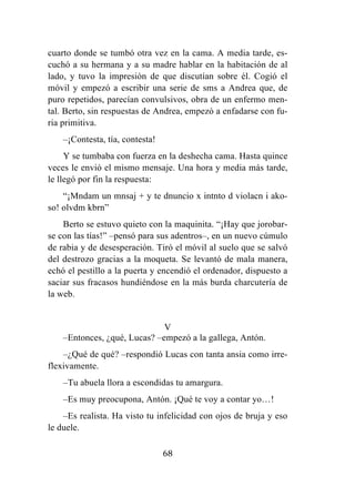 68
cuarto donde se tumbó otra vez en la cama. A media tarde, es-
cuchó a su hermana y a su madre hablar en la habitación de al
lado, y tuvo la impresión de que discutían sobre él. Cogió el
móvil y empezó a escribir una serie de sms a Andrea que, de
puro repetidos, parecían convulsivos, obra de un enfermo men-
tal. Berto, sin respuestas de Andrea, empezó a enfadarse con fu-
ria primitiva.
–¡Contesta, tía, contesta!
Y se tumbaba con fuerza en la deshecha cama. Hasta quince
veces le envió el mismo mensaje. Una hora y media más tarde,
le llegó por fin la respuesta:
“¡Mndam un mnsaj + y te dnuncio x intnto d violacn i ako-
so! olvdm kbrn”
Berto se estuvo quieto con la maquinita. “¡Hay que jorobar-
se con las tías!” –pensó para sus adentros–, en un nuevo cúmulo
de rabia y de desesperación. Tiró el móvil al suelo que se salvó
del destrozo gracias a la moqueta. Se levantó de mala manera,
echó el pestillo a la puerta y encendió el ordenador, dispuesto a
saciar sus fracasos hundiéndose en la más burda charcutería de
la web.
V
–Entonces, ¿qué, Lucas? –empezó a la gallega, Antón.
–¿Qué de qué? –respondió Lucas con tanta ansia como irre-
flexivamente.
–Tu abuela llora a escondidas tu amargura.
–Es muy preocupona, Antón. ¡Qué te voy a contar yo…!
–Es realista. Ha visto tu infelicidad con ojos de bruja y eso
le duele.
 