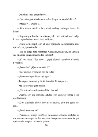 70
–Quizá no sepa entenderlos…
–¡Quizá tengas miedo a escuchar lo que de verdad dicen!
–¿Miedo?… Quizá sí.
–¡Si le tienes miedo a la verdad, no hay nada que hacer, fi-
lliño!
–¡Seguro que hablan de afecto y de proximidad real! –dijo
Lucas, agarrándose a un clavo ardiente.
–Díselo a tu púgil, con el que comparte seguramente más
que afecto y proximidad…
–¡Eso lo dices para picarme! ¡Cuidado, magister, no vayas a
ser tú ahora quien salude a las lubinas!
–¿Y los tuyos? Tus ojos… ¿qué dicen? –cambió el tercio
Freijanes.
–¿Los míos? ¿Qué van a decir?
–¿Por qué no eres feliz con tu vida?
–¿Eso crees que dicen mis ojos?
–Tus ojos, tu rostro y hasta las uñas de los pies…
–Me las cortaré esta noche.
–¿No te tendrás miedo también, Lucas?
–Querría ser una persona adulta, con carácter firme y sin
oscilaciones.
–¿Con dieciséis años? Eso ni tu abuelo, que era gente se-
ria…
–¿Desisto entonces?
–¡Persevera, amigo mío! Los deseos no se hacen realidad en
un instante más que en los cuentos. No puedes alcanzar lo que
quieres sin aceptar de dónde partes.
 