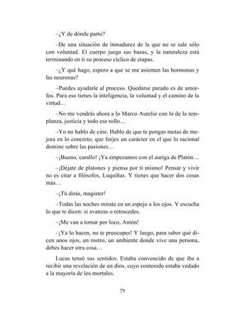 71
–¿Y de dónde parto?
–De una situación de inmadurez de la que no se sale sólo
con voluntad. El cuerpo juega sus bazas, y la naturaleza está
terminando en ti su proceso cíclico de etapas.
–¿Y qué hago, espero a que se me asienten las hormonas y
las neuronas?
–Puedes ayudarle al proceso. Quedarse parado es de amor-
fos. Para eso tienes la inteligencia, la voluntad y el camino de la
virtud…
–No me vendrás ahora a lo Marco Aurelio con lo de la tem-
planza, justicia y todo ese rollo…
–Yo no hablo de cine. Hablo de que te pongas metas de me-
jora en lo concreto, que forjes un carácter en el que lo racional
domine sobre las pasiones…
–¡Bueno, carallo! ¡Ya empezamos con el auriga de Platón…
–¡Déjate de platones y piensa por ti mismo! Pensar y vivir
no es citar a filósofos, Luquiñas. Y tienes que hacer dos cosas
más…
–¡Tú dirás, magister!
–Todas las noches mírate en un espejo a los ojos. Y escucha
lo que te dicen: si avanzas o retrocedes.
–¡Me van a tomar por loco, Antón!
–¡Ya lo hacen, no te preocupes! Y luego, para saber qué di-
cen unos ojos, un rostro, un ambiente donde vive una persona,
debes hacer otra cosa…
Lucas tensó sus sentidos. Estaba convencido de que iba a
recibir una revelación de un dios, cuyo contenido estaba vedado
a la mayoría de los mortales.
 