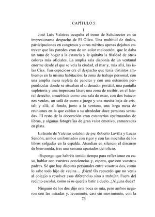 73
CAPÍTULO 5
I
José Luis Valeiras ocupaba el trono de Subdirector en su
impresionante despacho de El Olivo. Una multitud de títulos,
participaciones en congresos y otros méritos apenas dejaban en-
trever que las paredes eran de un color melocotón, que le daba
un tono de hogar a la estancia y le quitaba la frialdad de otros
colores más oficiales. La amplia sala disponía de un ventanal
enorme desde el que se veía la ciudad, el mar y, más allá, las is-
las Cíes. Tan espacioso era el despacho que tenía distintos am-
bientes en la misma habitación: la zona de trabajo personal, con
una amplia mesa repleta de papeles y con una extensión per-
pendicular donde se situaban el ordenador portátil, una pantalla
supletoria y una impresora láser; una zona de recibir, en el late-
ral derecho, amueblada como una sala de estar, con dos butaco-
nes verdes, un sofá de cuero a juego y una mesita baja de cris-
tal; y allá, al fondo, junto a la ventana, una larga mesa de
reuniones en la que cabían a su alrededor doce personas senta-
das. El resto de la decoración eran estanterías apelmazadas de
libros, y algunas fotografías de gran valor emotivo, enmarcadas
en plata.
Enfrente de Valeiras estaban de pie Roberto Lavilla y Lucas
Sendón, ambos uniformados con rigor y con las mochilas de los
libros colgadas en la espalda. Atendían en silencio el discurso
de bienvenida, tras una semana apartados del oficio.
–Supongo que habréis tenido tiempo para reflexionar en ca-
sa, hablar con vuestras conciencias y, espero, que con vuestros
padres. Sé que hay disputas personales entre vosotros dos, como
lo sabe todo hijo de vecina… ¡Bien! Os recuerdo que no venís
al colegio a resolver esas diferencias sino a trabajar. Fuera del
recinto escolar, como si os queréis batir a duelo. ¿Alguna duda?
Ninguno de los dos dijo esta boca es mía, pero ambos nega-
ron con las miradas y, levemente, casi sin movimiento, con la
 