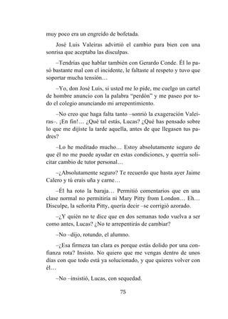 75
muy poco era un engreído de bofetada.
José Luis Valeiras advirtió el cambio para bien con una
sonrisa que aceptaba las disculpas.
–Tendrías que hablar también con Gerardo Conde. Él lo pa-
só bastante mal con el incidente, le faltaste al respeto y tuvo que
soportar mucha tensión…
–Yo, don José Luis, si usted me lo pide, me cuelgo un cartel
de hombre anuncio con la palabra “perdón” y me paseo por to-
do el colegio anunciando mi arrepentimiento.
–No creo que haga falta tanto –sonrió la exageración Valei-
ras–. ¡En fin!… ¿Qué tal estás, Lucas? ¿Qué has pensado sobre
lo que me dijiste la tarde aquella, antes de que llegasen tus pa-
dres?
–Lo he meditado mucho… Estoy absolutamente seguro de
que él no me puede ayudar en estas condiciones, y querría soli-
citar cambio de tutor personal…
–¿Absolutamente seguro? Te recuerdo que hasta ayer Jaime
Calero y tú erais uña y carne…
–Él ha roto la baraja… Permitió comentarios que en una
clase normal no permitiría ni Mary Pitty from London… Eh…
Disculpe, la señorita Pitty, quería decir –se corrigió azorado.
–¿Y quién no te dice que en dos semanas todo vuelva a ser
como antes, Lucas? ¿No te arrepentirás de cambiar?
–No –dijo, rotundo, el alumno.
–¿Esa firmeza tan clara es porque estás dolido por una con-
fianza rota? Insisto. No quiero que me vengas dentro de unos
días con que todo está ya solucionado, y que quieres volver con
él…
–No –insistió, Lucas, con sequedad.
 