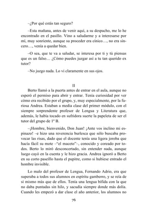 76
–¿Por qué estás tan seguro?
–Esta mañana, antes de venir aquí, a su despacho, me lo he
encontrado en el pasillo. Vino a saludarme y a interesarse por
mí, muy sonriente, aunque su proceder era cínico…, no era sin-
cero…, venía a quedar bien.
–O sea, que te va a saludar, se interesa por ti y tú piensas
que es un falso… ¿Cómo puedes juzgar así a tu tan querido ex
tutor?
–No juzgo nada. Lo vi claramente en sus ojos.
II
Berto llamó a la puerta antes de entrar en el aula, aunque no
esperó el permiso para abrir y entrar. Tenía curiosidad por ver
cómo era recibido por el grupo, y, muy especialmente, por la fu-
riosa Andrea. Estaban a media clase del primer módulo, con el
siempre sorprendente profesor de Lengua y Literatura que,
además, le había tocado en sufridora suerte la papeleta de ser el
tutor del grupo de 1º B.
–¡Hombre, bienvenido, Don Juan! ¡Ante vos inclino mi es-
pinazo! –e hizo una reverencia burlesca que sólo buscaba pro-
vocar las risas, dado que el docente tenía una ligera joroba que
hacía fácil su mote –“el maceto”–, conocido y coreado por to-
dos. Berto lo miró desconcertado, sin entender nada, aunque
luego cayó en la cuenta y le hizo gracia. Andrea ignoró a Berto
en su corto paseíllo hasta el pupitre, como si hubiese entrado el
hombre invisible.
Lo malo del profesor de Lengua, Fernando Adrio, era que
superaba a todos sus alumnos en espíritu gamberro, y se reía de
sí mismo más que de ellos. Tenía una lengua bífida con la que
no daba puntadas sin hilo, y sacudía siempre donde más dolía.
Cuando les empezó a dar clase el año anterior, los alumnos no
 