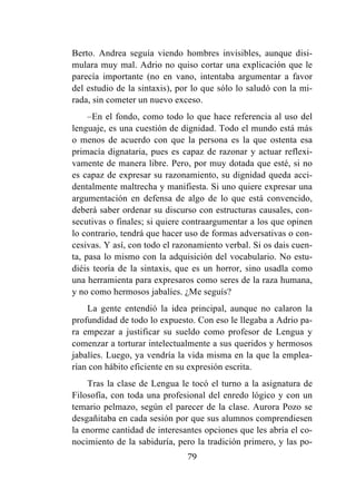 79
Berto. Andrea seguía viendo hombres invisibles, aunque disi-
mulara muy mal. Adrio no quiso cortar una explicación que le
parecía importante (no en vano, intentaba argumentar a favor
del estudio de la sintaxis), por lo que sólo lo saludó con la mi-
rada, sin cometer un nuevo exceso.
–En el fondo, como todo lo que hace referencia al uso del
lenguaje, es una cuestión de dignidad. Todo el mundo está más
o menos de acuerdo con que la persona es la que ostenta esa
primacía dignataria, pues es capaz de razonar y actuar reflexi-
vamente de manera libre. Pero, por muy dotada que esté, si no
es capaz de expresar su razonamiento, su dignidad queda acci-
dentalmente maltrecha y manifiesta. Si uno quiere expresar una
argumentación en defensa de algo de lo que está convencido,
deberá saber ordenar su discurso con estructuras causales, con-
secutivas o finales; si quiere contraargumentar a los que opinen
lo contrario, tendrá que hacer uso de formas adversativas o con-
cesivas. Y así, con todo el razonamiento verbal. Si os dais cuen-
ta, pasa lo mismo con la adquisición del vocabulario. No estu-
diéis teoría de la sintaxis, que es un horror, sino usadla como
una herramienta para expresaros como seres de la raza humana,
y no como hermosos jabalíes. ¿Me seguís?
La gente entendió la idea principal, aunque no calaron la
profundidad de todo lo expuesto. Con eso le llegaba a Adrio pa-
ra empezar a justificar su sueldo como profesor de Lengua y
comenzar a torturar intelectualmente a sus queridos y hermosos
jabalíes. Luego, ya vendría la vida misma en la que la emplea-
rían con hábito eficiente en su expresión escrita.
Tras la clase de Lengua le tocó el turno a la asignatura de
Filosofía, con toda una profesional del enredo lógico y con un
temario pelmazo, según el parecer de la clase. Aurora Pozo se
desgañitaba en cada sesión por que sus alumnos comprendiesen
la enorme cantidad de interesantes opciones que les abría el co-
nocimiento de la sabiduría, pero la tradición primero, y las po-
 