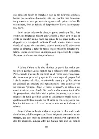 80
cas ganas de poner en marcha el uso de las neuronas después,
hacían que sus clases fueran las más interesantes para desconec-
tar y montarse unas películas imaginarias de primer orden. De
esa manera, iban en rebaño al despeñadero. Salvo las megacra-
kis, claro.
En el tercer módulo de clase, el grupo estaba ya frito. Para
colmo, los miércoles tocaba con Gerardo Conde, con lo que la
gente se sacudió como pudo las ganas de no hacer nada, y se
dispusieron a trabajar de lo lindo. Cuando sonó el timbre, anun-
ciando el recreo de la mañana, todo el mundo salió afuera con
ganas de airearse y echar la bestia, tras ese titánico esfuerzo ma-
tutino. Lucas se entretuvo un minuto con el profesor de Geogra-
fía, resolviendo sus cuentas pendientes.
III
A Jaime Calero no le hizo ni pizca de gracia los malos ges-
tos de su querido Lucas cuando fue a saludarlo por la mañana.
Pero, cuando Valeiras le confirmó en el recreo que era rechaza-
do como tutor personal y que se iba a encargar el propio José
Luis de asesorar al chico, se enfadó de veras y su palidez de ira
no disimuló en absoluto sus pensamientos. Tras contestar con
un manido “¡Bueno! ¡Qué le vamos a hacer!”, se retiró a sus
cuarteles de invierno donde dio rienda suelta a su contradicción.
Su pensamiento destilaba hiel a gritos insonoros, con razona-
mientos de furia que iban desde el lamadrequeloparió hasta el
quetedeninsolentedemierda. Ni él sabía si con semejantes exa-
bruptos internos se refería a Lucas, a Valeiras o, incluso, a sí
mismo.
Jaime Calero se había hecho un experto en el arte de la di-
simulación y del buen parecer. Hasta tal punto dominaba su es-
trategia, que casi todos le comían en la mano. Por supuesto, to-
dos los alumnos, aunque ellos no fuesen más que un camino
 