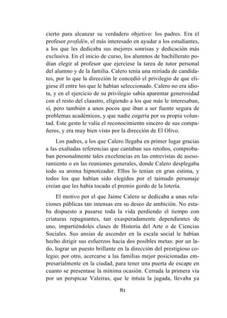 81
cierto para alcanzar su verdadero objetivo: los padres. Era el
profesor profidén, el más interesado en ayudar a los estudiantes,
a los que les dedicaba sus mejores sonrisas y dedicación más
exclusiva. En el inicio de curso, los alumnos de bachillerato po-
dían elegir al profesor que ejerciese la tarea de tutor personal
del alumno y de la familia. Calero tenía una miríada de candida-
tos, por lo que la dirección le concedió el privilegio de que eli-
giese él entre los que le habían seleccionado. Calero no era idio-
ta, y en el ejercicio de su privilegio sabía aparentar generosidad
con el resto del claustro, eligiendo a los que más le interesaban,
sí, pero también a unos pocos que iban a ser fuente segura de
problemas académicos, y que nadie cogería por su propia volun-
tad. Este gesto le valía el reconocimiento sincero de sus compa-
ñeros, y era muy bien visto por la dirección de El Olivo.
Los padres, a los que Calero llegaba en primer lugar gracias
a las exaltadas referencias que cantaban sus retoños, comproba-
ban personalmente tales excelencias en las entrevistas de aseso-
ramiento o en las reuniones generales, donde Calero desplegaba
todo su aroma hipnotizador. Ellos lo tenían en gran estima, y
todos los que habían sido elegidos por el taimado personaje
creían que les había tocado el premio gordo de la lotería.
El motivo por el que Jaime Calero se dedicaba a unas rela-
ciones públicas tan intensas era su deseo de ambición. No esta-
ba dispuesto a pasarse toda la vida perdiendo el tiempo con
criaturas repugnantes, tan exasperadamente dependientes de
uno, impartiéndoles clases de Historia del Arte o de Ciencias
Sociales. Sus ansias de ascender en la escala social le habían
hecho dirigir sus esfuerzos hacia dos posibles metas: por un la-
do, lograr un puesto brillante en la dirección del prestigioso co-
legio; por otro, acercarse a las familias mejor posicionadas em-
presarialmente en la ciudad, para tener una puerta de escape en
cuanto se presentase la mínima ocasión. Cerrada la primera vía
por un perspicaz Valeiras, que le intuía la jugada, llevaba ya
 