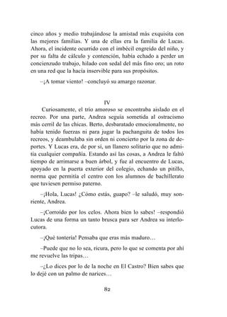 82
cinco años y medio trabajándose la amistad más exquisita con
las mejores familias. Y una de ellas era la familia de Lucas.
Ahora, el incidente ocurrido con el imbécil engreído del niño, y
por su falta de cálculo y contención, había echado a perder un
concienzudo trabajo, hilado con sedal del más fino oro; un roto
en una red que la hacía inservible para sus propósitos.
–¡A tomar viento! –concluyó su amargo razonar.
IV
Curiosamente, el trío amoroso se encontraba aislado en el
recreo. Por una parte, Andrea seguía sometida al ostracismo
más cerril de las chicas. Berto, desbaratado emocionalmente, no
había tenido fuerzas ni para jugar la pachanguita de todos los
recreos, y deambulaba sin orden ni concierto por la zona de de-
portes. Y Lucas era, de por sí, un llanero solitario que no admi-
tía cualquier compañía. Estando así las cosas, a Andrea le faltó
tiempo de arrimarse a buen árbol, y fue al encuentro de Lucas,
apoyado en la puerta exterior del colegio, echando un pitillo,
norma que permitía el centro con los alumnos de bachillerato
que tuviesen permiso paterno.
–¡Hola, Lucas! ¿Cómo estás, guapo? –le saludó, muy son-
riente, Andrea.
–¡Corroído por los celos. Ahora bien lo sabes! –respondió
Lucas de una forma un tanto brusca para ser Andrea su interlo-
cutora.
–¡Qué tontería! Pensaba que eras más maduro…
–Puede que no lo sea, ricura, pero lo que se comenta por ahí
me revuelve las tripas…
–¿Lo dices por lo de la noche en El Castro? Bien sabes que
lo dejé con un palmo de narices…
 