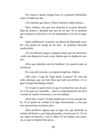 83
–No viniste a darme ningún beso ni a gritarme Bertiiiiiño,
como se habla por ahí…
–¡Ya! Querías que fuese a Playa América a darte ánimos…
–Mira, Andrea, creo que esta situación es un poco absurda.
Deja de tontear y decídete por uno de los dos. Yo te prometo
que respetaré tu decisión y no me interpondré si no soy el elegi-
do.
–¡Qué caballeroso! ¡Lucanor, mi doncel de blasonado escu-
do! ¿No puedo ser amiga de los dos? –le contestó, haciendo
mucha burla.
–¡Yo no llamaría amiga a ninguna mujer que me morrease!
–soltó con desprecio Lucas a una Andrea que no dejaba de son-
reír.
–¡Pero qué radicales sois los hombres! ¡Lo queréis todo en
exclusiva!
–En cosas del corazón, es exigencia legítima, Andrea.
–¿Me citas a Lope de Vega ahora, Lucanor? No seas tan
culto conmigo, que soy más llana que todo ese artificio –le si-
guió el juego del diálogo teatral.
–Yo lo que te quiero decir es que tu actitud me saca de qui-
cio. Creo que soy razonable… pero tu comportamiento me llevó
a actuar de manera irracional, y eso me indigna.
–¡Está bien, Lucas! Te pido perdón por si te he causado da-
ño. Yo te quiero de verdad, te lo digo sinceramente, y creo que
eres una persona excelente, pero…
–¡Pero prefieres alguien que te haga reír, que desborde tu
sentido del humor y que haga payasadas y locuras por ti! ¡Yo no
soy capaz de hacerlo, y eso lo sabes! Si no aceptas esta caren-
cia, es que te importo bien poco…
 