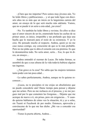 84
–¡Claro que me importas! Pero somos muy jóvenes aún. Yo
he leído libros y publicaciones… y sé que todo ligue con dieci-
séis años no es más que un inicio en la larguísima carrera del
amor, un ensayo de lo que será mucho más adelante. Vamos,
que no se puede ir en serio a esta edad, ¿no crees?
–No. Yo también he leído libros y revistas. En ellos se dice
que el amor sincero de un tío, enamorado hasta las cachas de su
primer amor, es único, irrepetible y tan profundo que deja una
huella que lo marcará para el resto de su existencia. Y yo lo
creo. He pensado mucho al respecto. Andrea, quizá yo no me
case nunca contigo, soy consciente de que es lo más probable.
Pero no me pidas que te abra el corazón con esa premisa. Es que
lo desnaturaliza todo. No sería amor, sería… Eso, lo que tú di-
ces, un ensayo…
Andrea entendió el razonar de Lucas. De todas formas, se
asombró de que a esas alturas de la vida todavía hubiese alguien
tan ingenuo.
–¿Tan grave es la cosa? No sabía que las mujeres teníamos
tanto poder con tan poca edad…
–Lo sabes perfectamente, Andrea, aunque no lo quieras re-
conocer…
–¡Lucas, no te precipites ni me exijas un absolutismo que
no puedo concederte aún! Dame tiempo para pensar y déjame
que me aclare. Pero no me rechaces en el proceso, y no me juz-
gues mal por lo que comenten las Gorgonas… Déjame que me
acerque de nuevo a ti, sin prisas, pero sin exigencias… Y cuan-
do quieras hablamos de cómo veo la situación, tú y yo a solas,
sin Tuenti ni Facebook de por medio. Entonces, aprovecha y
convénceme de lo que me has dicho. ¿Me vas a conceder esa
oportunidad?
–Tienes la puerta abierta, Andrea…
 