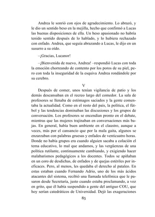 85
Andrea le sonrió con ojos de agradecimiento. Lo abrazó, y
le dio un sentido beso en la mejilla, hecho que confirmó a Lucas
las buenas disposiciones de ella. Un beso apasionado no habría
tenido sentido después de lo hablado, y lo hubiera rechazado
con enfado. Andrea, que seguía abrazando a Lucas, le dijo en un
susurro a su oído.
–¡Gracias, Lucanor!
–¡Bienvenida de nuevo, Andrea! –respondió Lucas con toda
la emoción chorreando de contento por los poros de su piel, pe-
ro con toda la inseguridad de la esquiva Andrea rondándole por
su cerebro.
V
Después de comer, unos tenían vigilancia de patio y los
demás descansaban en el recreo largo del comedor. La sala de
profesores se llenaba de estómagos saciados y la gente comen-
taba la actualidad. Como en el resto del país, la política, el fút-
bol y las tendencias dominaban las discusiones y los grupos de
conversación. Los profesores se encendían pronto en el debate,
mientras que las mujeres trajinaban en conversaciones más ba-
jas. En general, había buen ambiente en el claustro, aunque a
veces, más por el cansancio que por la mala gaita, algunos se
enzarzaban con palabras gruesas y enfados de venticuatro horas.
Donde no había grupos era cuando alguien sacaba a colación el
tema educativo, lo mal que andamos, y las vergüenzas de una
política rutilante, continuamente cambiando, y exigiendo hacer
malabarismos pedagógicos a los docentes. Todos se apiñaban
en un coro de desdichas, de enfados y de quejas estériles por in-
eficaces. Pero, al menos, les quedaba el derecho al pataleo. En
estas estaban cuando Fernando Adrio, uno de los más ácidos
atacantes del sistema, recibió una llamada telefónica que le pa-
saron desde Secretaría, justo cuando estaba proclamando, a voz
en grito, que él había suspendido a gente del antiguo COU, que
hoy serían catedráticos de Universidad. Dejó las exageraciones
 
