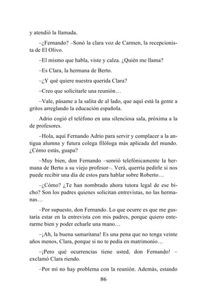 86
y atendió la llamada.
–¿Fernando? –Sonó la clara voz de Carmen, la recepcionis-
ta de El Olivo.
–El mismo que habla, viste y calza. ¿Quién me llama?
–Es Clara, la hermana de Berto.
–¿Y qué quiere nuestra querida Clara?
–Creo que solicitarle una reunión…
–Vale, pásame a la salita de al lado, que aquí está la gente a
gritos arreglando la educación española.
Adrio cogió el teléfono en una silenciosa sala, próxima a la
de profesores.
–Hola, aquí Fernando Adrio para servir y complacer a la an-
tigua alumna y futura colega filóloga más aplicada del mundo.
¿Cómo estás, guapa?
–Muy bien, don Fernando –sonrió telefónicamente la her-
mana de Berto a su viejo profesor–. Verá, querría pedirle si nos
puede recibir una día de estos para hablar sobre Roberto…
–¿Cómo? ¿Te han nombrado ahora tutora legal de ese bi-
cho? Son los padres quienes solicitan entrevistas, no las herma-
nas…
–Por supuesto, don Fernando. Lo que ocurre es que me gus-
taría estar en la entrevista con mis padres, porque quiero ente-
rarme bien y poder echarle una mano…
–¡Ah, la buena samaritana! Es una pena que no tenga veinte
años menos, Clara, porque si no te pedía en matrimonio…
–¡Pero qué ocurrencias tiene usted, don Fernando! –
exclamó Clara riendo.
–Por mí no hay problema con la reunión. Además, estando
 