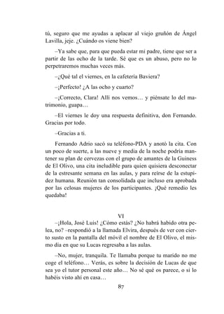 87
tú, seguro que me ayudas a aplacar al viejo gruñón de Ángel
Lavilla, jeje. ¿Cuándo os viene bien?
–Ya sabe que, para que pueda estar mi padre, tiene que ser a
partir de las ocho de la tarde. Sé que es un abuso, pero no lo
perpetraremos muchas veces más.
–¿Qué tal el viernes, en la cafetería Baviera?
–¡Perfecto! ¿A las ocho y cuarto?
–¡Correcto, Clara! Allí nos vemos… y piénsate lo del ma-
trimonio, guapa…
–El viernes le doy una respuesta definitiva, don Fernando.
Gracias por todo.
–Gracias a ti.
Fernando Adrio sacó su teléfono-PDA y anotó la cita. Con
un poco de suerte, a las nueve y media de la noche podría man-
tener su plan de cervezas con el grupo de amantes de la Guiness
de El Olivo, una cita ineludible para quien quisiera desconectar
de la estresante semana en las aulas, y para reírse de la estupi-
dez humana. Reunión tan consolidada que incluso era aprobada
por las celosas mujeres de los participantes. ¡Qué remedio les
quedaba!
VI
–¡Hola, José Luis! ¿Cómo estás? ¿No habrá habido otra pe-
lea, no? –respondió a la llamada Elvira, después de ver con cier-
to susto en la pantalla del móvil el nombre de El Olivo, el mis-
mo día en que su Lucas regresaba a las aulas.
–No, mujer, tranquila. Te llamaba porque tu marido no me
coge el teléfono… Verás, es sobre la decisión de Lucas de que
sea yo el tutor personal este año… No sé qué os parece, o si lo
habéis visto ahí en casa…
 