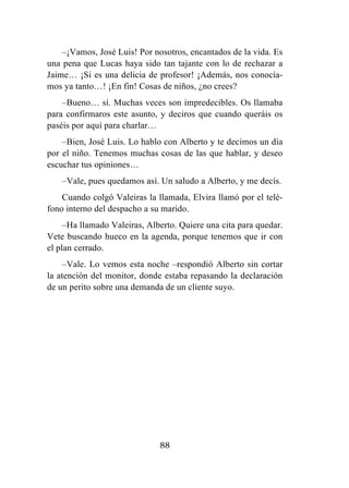 88
–¡Vamos, José Luis! Por nosotros, encantados de la vida. Es
una pena que Lucas haya sido tan tajante con lo de rechazar a
Jaime… ¡Si es una delicia de profesor! ¡Además, nos conocía-
mos ya tanto…! ¡En fin! Cosas de niños, ¿no crees?
–Bueno… sí. Muchas veces son impredecibles. Os llamaba
para confirmaros este asunto, y deciros que cuando queráis os
paséis por aquí para charlar…
–Bien, José Luis. Lo hablo con Alberto y te decimos un día
por el niño. Tenemos muchas cosas de las que hablar, y deseo
escuchar tus opiniones…
–Vale, pues quedamos así. Un saludo a Alberto, y me decís.
Cuando colgó Valeiras la llamada, Elvira llamó por el telé-
fono interno del despacho a su marido.
–Ha llamado Valeiras, Alberto. Quiere una cita para quedar.
Vete buscando hueco en la agenda, porque tenemos que ir con
el plan cerrado.
–Vale. Lo vemos esta noche –respondió Alberto sin cortar
la atención del monitor, donde estaba repasando la declaración
de un perito sobre una demanda de un cliente suyo.
 