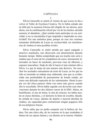 89
CAPÍTULO 6
I
Silvia Cameselle se enteró el viernes de que Lucas no iba a
volver al Taller de Escritura Creativa. No lo había echado aún
en falta por la ausencia forzosa del elegido de sus deseos, pero
ahora, con la confirmación oficial por vía de los hechos, decidió
sumarse al abandono. ¿Qué sentido tenía participar en esa acti-
vidad, si no se encontraba el que inspiraba e impulsaba su crea-
tividad? Era una auténtica pena, porque en esas tres sesiones
semanales disfrutaba de Lucas en exclusividad, sin interferen-
cias de Andrea ni otras posibles rivales.
Silvia Cameselle se sintió atraída por aquel espigado y
atractivo muchacho, tras observarlo con detenimiento durante
bastante tiempo. Había comprobado que era mucho más serio y
maduro que el resto de los compañeros de curso, únicamente in-
teresados en hacer de machotes, provocar risas de alboroto, y
exponer musculitos. Nada de ello le hacía el más mínimo tilín a
Silvia. Lo que la atrajo de una manera más decisiva fue escu-
char los acertados comentarios de texto de Lucas, en los que no
sólo se mostraba un trabajo muy elaborado, sino que se eviden-
ciaba una profundidad de pensamiento de hondo calado, así
como una delicada expresión de los sentimientos. Hasta la pro-
pia voz del chico parecía vibrar con tonos más graves cuando
ella lo escuchaba. Silvia había seguido con devoción esas inter-
venciones durante los dos últimos cursos de la ESO. Ahora, en
bachillerato, el uno de letras, la otra de ciencias, les había toca-
do en clases distintas, y el destierro la llenó de zozobra. Queda-
ba aislada de Lucas, además de dejarlo a merced absoluta de
Andrea, sin capacidad para contrarrestar ningún pegajoso hilo
de esa peligrosa Aracne.
Silvia sabía que no podía competir con la belleza de An-
drea. Era una chica alta, de tez morena en la que resaltaban el
blanco de sus ojazos latinos y sus dientes en la sonrisa. Ondula-
 