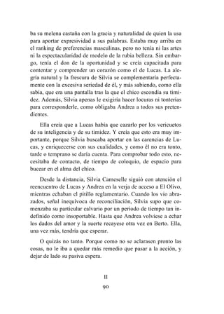 90
ba su melena castaña con la gracia y naturalidad de quien la usa
para aportar expresividad a sus palabras. Estaba muy arriba en
el ranking de preferencias masculinas, pero no tenía ni las artes
ni la espectacularidad de modelo de la rubia belleza. Sin embar-
go, tenía el don de la oportunidad y se creía capacitada para
contentar y comprender un corazón como el de Lucas. La ale-
gría natural y la frescura de Silvia se complementaría perfecta-
mente con la excesiva seriedad de él, y más sabiendo, como ella
sabía, que era una pantalla tras la que el chico escondía su timi-
dez. Además, Silvia apenas le exigiría hacer locuras ni tonterías
para corresponderle, como obligaba Andrea a todos sus preten-
dientes.
Ella creía que a Lucas había que cazarlo por los vericuetos
de su inteligencia y de su timidez. Y creía que esto era muy im-
portante, porque Silvia buscaba aportar en las carencias de Lu-
cas, y enriquecerse con sus cualidades, y como él no era tonto,
tarde o temprano se daría cuenta. Para comprobar todo esto, ne-
cesitaba de contacto, de tiempo de coloquio, de espacio para
bucear en el alma del chico.
Desde la distancia, Silvia Cameselle siguió con atención el
reencuentro de Lucas y Andrea en la verja de acceso a El Olivo,
mientras echaban el pitillo reglamentario. Cuando los vio abra-
zados, señal inequívoca de reconciliación, Silvia supo que co-
menzaba su particular calvario por un periodo de tiempo tan in-
definido como insoportable. Hasta que Andrea volviese a echar
los dados del amor y la suerte recayese otra vez en Berto. Ella,
una vez más, tendría que esperar.
O quizás no tanto. Porque como no se aclarasen pronto las
cosas, no le iba a quedar más remedio que pasar a la acción, y
dejar de lado su pasiva espera.
II
 