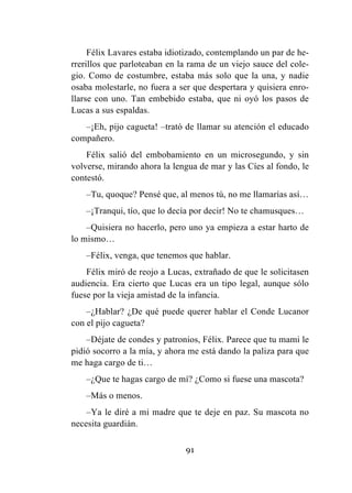 91
Félix Lavares estaba idiotizado, contemplando un par de he-
rrerillos que parloteaban en la rama de un viejo sauce del cole-
gio. Como de costumbre, estaba más solo que la una, y nadie
osaba molestarle, no fuera a ser que despertara y quisiera enro-
llarse con uno. Tan embebido estaba, que ni oyó los pasos de
Lucas a sus espaldas.
–¡Eh, pijo cagueta! –trató de llamar su atención el educado
compañero.
Félix salió del embobamiento en un microsegundo, y sin
volverse, mirando ahora la lengua de mar y las Cíes al fondo, le
contestó.
–Tu, quoque? Pensé que, al menos tú, no me llamarías así…
–¡Tranqui, tío, que lo decía por decir! No te chamusques…
–Quisiera no hacerlo, pero uno ya empieza a estar harto de
lo mismo…
–Félix, venga, que tenemos que hablar.
Félix miró de reojo a Lucas, extrañado de que le solicitasen
audiencia. Era cierto que Lucas era un tipo legal, aunque sólo
fuese por la vieja amistad de la infancia.
–¿Hablar? ¿De qué puede querer hablar el Conde Lucanor
con el pijo cagueta?
–Déjate de condes y patronios, Félix. Parece que tu mami le
pidió socorro a la mía, y ahora me está dando la paliza para que
me haga cargo de ti…
–¿Que te hagas cargo de mí? ¿Como si fuese una mascota?
–Más o menos.
–Ya le diré a mi madre que te deje en paz. Su mascota no
necesita guardián.
 