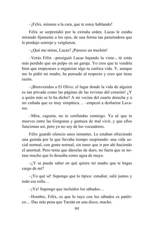 92
–¡Félix, mírame a la cara, que te estoy hablando!
Félix se sorprendió por la extraña orden. Lucas le estaba
mirando fijamente a los ojos, de una forma tan penetradora que
le produjo sonrojo y vergüenza.
–¿Qué me miras, Lucas? ¡Pareces un truchón!
–Verás Félix –prosiguió Lucas bajando la vista–, tú estás
más perdido que un pulpo en un garaje. Yo creo que te vendría
bien que empezases a organizar algo tu caótica vida. Y, aunque
me lo pidió mi madre, he pensado al respecto y creo que tiene
razón.
–¡Bienvenidos a El Olivo, el lugar donde la vida de alguien
es tan privada como las páginas de las revistas del corazón! ¿Y
a quién más se lo ha dicho? A mi vecina del cuarto derecha y a
mi cuñada que es muy simpática… –empezó a desbarrar Lava-
res.
–Mira, cagueta, no te confundas conmigo. Ya sé que te
mueves entre las Gorgonas y gentuza de mal vivir, y que ellos
funcionan así, pero yo no soy de los voceadores.
Félix guardó silencio unos instantes. Le estaban ofreciendo
una guinda por la que llevaba tiempo suspirando: una vida so-
cial normal, con gente normal, sin tener que ir por ahí haciendo
el anormal. Pero tenía que dárselas de duro, no fuera que se no-
tase mucho que lo deseaba como agua de mayo.
–¿Y se puede saber en qué quiere mi madre que te hagas
cargo de mí?
–¡Yo qué sé! Supongo que lo típico: estudiar, salir juntos y
todo ese rollo…
–¡Ya! Supongo que incluidos los sábados…
–Hombre, Félix, es que lo tuyo con los sábados es patéti-
co… Das más pena que Tarzán en una disco, macho.
 
