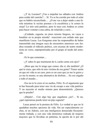 93
–¿Y tú, Lucanor? ¿Vas a empeñar tus sábados con Andrea
para cuidar del caniche?… Sí. Ya se ha corrido por todo el solar
que os habéis reconciliado… ¿O me vas a dejar atado a una fa-
rola mientras le recitas poemas a la escultórica y le comes la
oreja? Lo mío será patético, pero lo tuyo con Andrea es como
para hacer vomitar a una cabra, de relamido y cursi…
–¡Cuidado, cagueta, no pises terreno fangoso, no vayas a
hundirte en tu propia mierda! –reaccionó con enfado más que
manifiesto Lucas. Las Gorgonas eran las responsables de haber
transmitido una imagen suya de encuentros amorosos con An-
drea rozando el ridículo poético, con escenas de teatro moder-
nista en verso, esperpentizadas por el grupo al modo del astra-
cán.
–Es lo que comentan…
–¿Y sabes lo que murmuran de ti, cacho carne con ojos?
–¡Bien que me lo tengo que comer, día sí, día también! ¿O
qué te crees, que sólo tú eres víctima de esa gente? Tienes razón
en que mi vida es un caos, pero es un caos que yo me lo guiso y
yo me lo monto; es una alternativa de disfrute… En eso engaño
a todo el mundo…
–Eso no te lo crees ni en sueños, Félix. Es el argumento que
te has buscado para tener una vía de escape a una vida patética.
Y no necesito ni medio minuto para demostrártelo. ¿Quieres
que lo pruebe?
–¡Déjalo!… Con algo hay que engañarse ¿no?… Si no,
¿qué esperanzas puede tener un pijo cagueta?
Lucas pensó en la postura de Félix. La verdad es que no le
quedaban muchas opciones de vida. Sin ser especialmente ca-
chas, ni un Adonis, con una inteligencia demasiado frecuente-
mente trabada, y con una vida doméstica rodeada de mujeres
mayores que lo llevaban en palmitas, la opción de ir por ahí
 