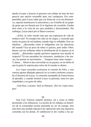 94
dando el cante y hacerse el gracioso con salidas de tono de loco
parecía una opción razonable para casi cualquiera. Era com-
prensible, pero Lucas sabía que esa forma de vivir era destructi-
va, suponía machacarse la autoestima y ser el bufón de un grupo
de gente que no lloraría por él ni lágrimas de cocodrilo. Estaba
bien claro a la vista de sus ojos perdidos y desorientados. Sin
embargo, Lucas atacó por el flanco correcto.
–¡Félix, tú vales mucho más que una esperanza de vida de
muñeco roto! Tú siempre has sido un tío alegre, y recuerdo que
tenías un genio de mil puñetas cuando algo te enfadaba. Eras un
idealista… ¿Recuerdas cómo te indignabas con las injusticias
del mundo? Era un poco de tebeo si quieres, pero todos vibrá-
bamos con tus soflamas sobre la distribución de la riqueza en el
mundo… ¿Recuerdas cuando quisimos organizar una manifa al
respecto? Tú nos encendías los corazones, enardecías a las ma-
sas, las ponías en movimiento… Tampoco hace tanto tiempo…
Y ahora… Ahora te has convertido en un payaso, en un idiota al
que la gente lo soporta para reírse de él cuando se aburre…
Los viejos recuerdos aceleraron el corazón de Félix, y una
sonrisa apenas dibujada apareció en su rostro conforme avanza-
ba el discurso de Lucas. La emoción acompañó de forma brusca
al episodio, y cuando terminó Lucas su perorata, tenía los ojos
empañados y un gesto de rabia.
–Está bien, Lucanor. Seré tu Patronio. ¡Por los viejos tiem-
pos!
III
José Luis Valeiras repartió destinos, tal y como se había
prometido a los infractores. La misión de los trabajos en benefi-
cio de la comunidad escolar pretendía no ser un castigo, sino
más bien una medida educativa de reparación ante una injusticia
cometida con los demás. El subdirector le dio vueltas a las op-
 