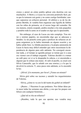 95
ciones y pensó en cómo podría aplicar esta doctrina con sus
muchachos. A Berto y a Lucas les convenía ponérselo fácil, pa-
ra que lo tomasen con gusto y no como castigo fastidiador, aun-
que supusiese un esfuerzo personal. Al atlético y as de los de-
portes Bertiño, le vendría bien organizar una liguilla de futbito
con los niños de primaria, en el recreo largo del comedor. De
esa manera, estaría ocupado, podría enseñar a los más pequeños
y pondría toda la carne en el asador en algo que le apasionaba.
Sin embargo, el caso de Lucas era más complejo. Tras mi-
rar y remirar papeles, no encontraba algo que se adecuase a
Sendón. Lo de ponerlo como guía o profesor de refuerzo en al-
guna asignatura ya lo había intentado en alguna ocasión y no
había salido bien. Le faltaba paciencia y la propia autonomía de
Lucas le hacía muy difícil entender que otros necesitasen la de-
pendencia de alguien para salir adelante. No consiguió encon-
trar nada, y el tiempo se agotaba porque se tenían que ir a casa
ese viernes con el trabajo asignado. Valeiras decidió ir a tomar
un café para ver si se le despejaba la cabeza, o si encontraba a
alguien que le echase una mano. Al salir al pasillo, se cruzó con
Silvia Cameselle, que lo saludó con una sonrisa y a la que le
devolvió la cortesía. Y, unos pasos más adelante, se le encendió
la luz.
–¡Silvia! ¡Un momento, por favor! ¿Tienes un minuto?
Silvia giró sobre sus tacones y atendió los requerimientos
de Valeiras.
–Silvia, ¿cómo te va con lo del teatro de guiñol en infantil?
–¡Bueno…! Hacemos lo que podemos. Nos faltan ideas pa-
ra sacar todas las semanas una obrita, y eso que los peques son
felices con cualquier historieta…
–¿Qué tal os iría un refuerzo?
–¡Hombre, todo lo que sea aportar, nos vendría muy
 
