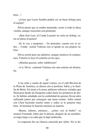 96
bien…!
–¿Crees que Lucas Sendón podría ser un buen fichaje para
el equipo?
Silvia pensó que se estaba mareando, como si todo le diese
vueltas, aunque reaccionó con prontitud.
–¡Don José Luis, el Conde Lucanor no sería un fichaje, se-
ría un pleno al quince!
–Se lo voy a proponer… En principio, cuenta con el se-
ñor… Conde –sonrió Valeiras con el apodo en sus propios la-
bios.
Silvia sonrió para sus adentros, aunque mantuvo la compos-
tura. Valeiras le leyó el contento en los ojos.
–¡Muchas gracias, señor subdirector!
–A ti, Silvia –contestó Valeiras con otra sonrisa sin disimu-
lar.
IV
A las ocho y cuarto de aquel viernes, en el café Baviera de
la Plaza de América, se dieron cita el profesor Adrio y la fami-
lia de Berto. En torno a la mesa, pidieron refrescos variados que
fluctuaron desde las fresquitas cañas hasta los productos de die-
ta. Se habían saludado con la cordialidad de quienes llevan años
sufriendo juntos por conseguir una meta común. Adrio tonteó
con Clara haciendo mucho teatro y todos se lo pasaron muy
bien. Al terminar la función entraron en materia.
–Bueno, señores, entonces… ¿cómo veis al bicho? –se
arrancó Fernando Adrio por la directa, después de un asombro-
so trago largo a su caña que la dejó maltrecha.
La respuesta fue un silencio conocido por Adrio. No se de-
 