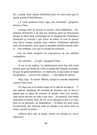 98
llo, y puede tener alguna dificultad, pero no como para que le
quede grande el bachillerato…
–¿Y cómo podemos hacer algo, don Fernando? –preguntó,
ansiosa, Clara.
–¡Amiga mía! Si tuviera el secreto, sería millonario… Po-
dríamos desterrarlo a un país sin Andreas, pero no funcionaría
porque la chica tiene vida propia en su imaginación. Podríamos
arrancarle el corazón y que fuese un robot, lo cual no parece
muy ético, aunque quedase muy estético. Podríamos aplicarle
unos electroshocks, pero igual se quedaba definitivamente idio-
ta… Sin embargo, creo que es tiempo de construir.
Con ese final, despertó las expectativas de sus sufridos
compañeros.
–De construir… ¿el qué? –preguntó Clara.
–A ver si me explico. La adolescencia tiene hoy sólo mala
prensa, pero esa forma de verla es propia del burgués acomoda-
do que no quiere problemas, ni implicarse, ni que nadie le toque
los píndaros…, no sé si me explico…, y disculpen las damas.
–Siga, siga, –le animó Blanca, aunque su marido empezaba
a poner caras raras.
–Yo digo que es la mejor etapa en la vida de un chaval… Y
que además despliega tal cantidad de protones que le lleva a
pensar que es capaz de comerse el mundo. Ante esta euforia,
cada quien tira por un lado o por otro… En general, casi todos
tiran para el mismo sitio, de eso ya se encarga la tele y el cine,
pero es un derroche, un desperdicio… El Berto de turno tiene
tal potencial, que destinar toda su energía a un único foco es
echar a perder la mitad…
–¿Quiere decir que se puede centrar esa energía en varios
objetivos?
 