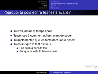 Introduction
Aprioris
TDD
Conclusion

C’est quoi ?
Pourquoi c’est mieux les tests avant ?
Démo
Chez vous

Pourquoi tu dois écrire tes tests avant ?

Tu n’as jamais le temps après
Tu penses à comment utiliser avant de coder
Tu implémentes que les tests dont l’on a besoin
Tu es sûr que le test est faux
Pas de bug dans le test
Sûr que tu teste la bonne chose

Nicolas Ledez

Y sont pas chers mes tests

 