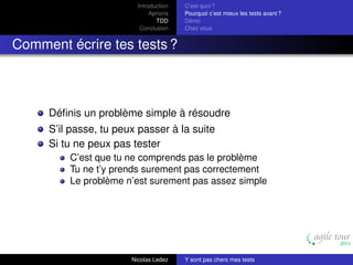 Introduction
Aprioris
TDD
Conclusion

C’est quoi ?
Pourquoi c’est mieux les tests avant ?
Démo
Chez vous

Comment écrire tes tests ?

Déﬁnis un problème simple à résoudre
S’il passe, tu peux passer à la suite
Si tu ne peux pas tester
C’est que tu ne comprends pas le problème
Tu ne t’y prends surement pas correctement
Le problème n’est surement pas assez simple

Nicolas Ledez

Y sont pas chers mes tests

 
