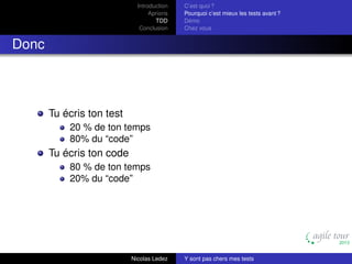 Introduction
Aprioris
TDD
Conclusion

C’est quoi ?
Pourquoi c’est mieux les tests avant ?
Démo
Chez vous

Donc

Tu écris ton test
20 % de ton temps
80% du “code”

Tu écris ton code
80 % de ton temps
20% du “code”

Nicolas Ledez

Y sont pas chers mes tests

 