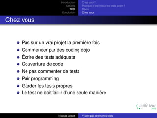 Introduction
Aprioris
TDD
Conclusion

C’est quoi ?
Pourquoi c’est mieux les tests avant ?
Démo
Chez vous

Chez vous

Pas sur un vrai projet la première fois
Commencer par des coding dojo
Écrire des tests adéquats
Couverture de code
Ne pas commenter de tests
Pair programming
Garder les tests propres
Le test ne doit faillir d’une seule manière

Nicolas Ledez

Y sont pas chers mes tests

 