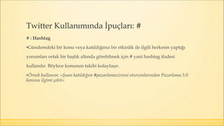 # : Hashtag
▪Gündemdeki bir konu veya katıldığınız bir etkinlik ile ilgili herkesin yaptığı
yorumları ortak bir başlık altında görebilmek için # yani hashtag ifadesi
kullanılır. Böylece konunun takibi kolaylaşır.
▪Örnek kullanım: «Şuan katıldığım #pazarlamazirvesi oturumlarından Pazarlama 3.0
konusu ilgimi çekti»
Twitter Kullanımında İpuçları: #
 