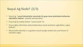 • Sosyal ağ, “sosyal teknolojiler sayesinde bir grup insan tarafından kullanılan
etkinlikler bütünü” şeklinde tanımlanabilir.
• Sosyal ağ’da anahtar kelime “sosyal içerik”’tir.
• Sosyal ağları etkin kılan nokta katılımcıların içerik üretimine sağladıkları yoğun
katkıdır.
• Birçok farklı teknoloji ve uygulama sosyal içeriğin üretimi için yeni hizmet ve
olanaklar sağlar.
Sosyal Ağ Nedir? (3/3)
 