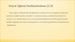 Sosyal Ağların Sınıflandırılması (1/2)
Sosyal ağları sınıflandırmak istediğimizde, kurulmuş olan sosyal ağdaki üyelik şekli,
üyelerine verdiği hizmetler, eklentiler ve markanın duruşu, sınıflandırmak önemli rol
oynuyor. Aynı alanda hizmet veren ya da üyelerini buluşturan iki farklı projenin hizmet
şekilleri değiştiği anda internet ortamındaki ve son kullanıcı gözündeki sınıflandırması da
değişebiliyor.
 