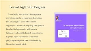 Sosyal Ağlar -SixDegrees
Sosyal ağlar internetteki okuma yazma
monotonluğundan ayrılıp insanların daha
farklı işler içinde olma ihtiyacından
doğmuştur. Bilinen ilk sosyal ağ 1997 yılında
kurulan SixDegrees’dir. Milyonlarca
kullanıcıya ulaşmakta başarılı olan site,aynı
başarıyı ilgiyi sürdürmek konusunda
gerçekleştiremeyerek 2000 yılında verdiği
hizmeti sona erdirmiştir.
14
 