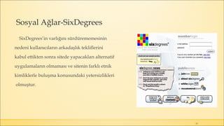 Sosyal Ağlar-SixDegrees
SixDegrees’in varlığını sürdürememesinin
nedeni kullanıcıların arkadaşlık tekliflerini
kabul ettikten sonra sitede yapacakları alternatif
uygulamaların olmaması ve sitenin farklı etnik
kimliklerle buluşma konusundaki yetersizlikleri
olmuştur.
15
 