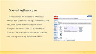 Sosyal Ağlar-Ryze
Web sitesinde 2010 itibarıyla 200 ülkede
500.000’den fazla üyesi olduğu açıklanmaktadır.
Site , hem ücretli hem de ücretsiz üyelik
düzeyleri bulunmaktadır. 2001 yılında San
Francisco’da Adrian Scott tarafından kurulan
site, yeni tip sosyal ağ tiplerinden ilkidir.
17
 