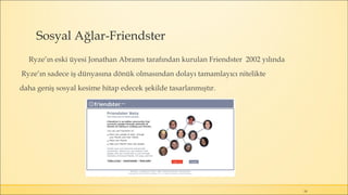 Sosyal Ağlar-Friendster
Ryze’ın eski üyesi Jonathan Abrams tarafından kurulan Friendster 2002 yılında
Ryze’ın sadece iş dünyasına dönük olmasından dolayı tamamlayıcı nitelikte
daha geniş sosyal kesime hitap edecek şekilde tasarlanmıştır.
18
 