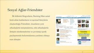 Sosyal Ağlar-Friendster
İlk kitlesini blogcuların, Burning Man sanat
festivaline katılanların ve eşcinsel bireylerin
oluşturduğu Friendster, insanların yeni
arkadaşlarla tanışmalarına, eski arkadaşlarla
iletişim sürdürmelerine ve çevrimiçi içerik
paylaşımında bulunmalarına yardımcı olmayı
esas almıştır.
19
 