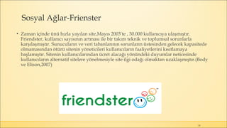 Sosyal Ağlar-Frienster
▪ Zaman içinde ünü hızla yayılan site,Mayıs 2003’te , 30.000 kullanıcıya ulaşmıştır.
Friendster, kullanıcı sayısının artması ile bir takım teknik ve toplumsal sorunlarla
karşılaşmıştır. Sunucuların ve veri tabanlarının sorunların üstesinden gelecek kapasitede
olmamasından ötürü sitenin yöneticileri kullanıcıların faaliyetlerini kısıtlamaya
başlamıştır. Sitenin kullanıcılarından ücret alacağı yönündeki duyumlar neticesinde
kullanıcıların alternatif sitelere yönelmesiyle site ilgi odağı olmaktan uzaklaşmıştır.(Body
ve Elison,2007)
20
 