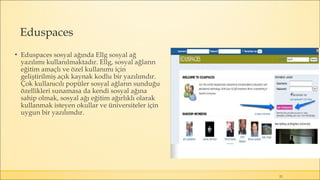 Eduspaces
▪ Eduspaces sosyal ağında Ellg sosyal ağ
yazılımı kullanılmaktadır. Ellg, sosyal ağların
eğitim amaçlı ve özel kullanımı için
geliştirilmiş açık kaynak kodlu bir yazılımdır.
Çok kullanıcılı popüler sosyal ağların sunduğu
özellikleri sunamasa da kendi sosyal ağına
sahip olmak, sosyal ağı eğitim ağırlıklı olarak
kullanmak isteyen okullar ve üniversiteler için
uygun bir yazılımdır.
22
 