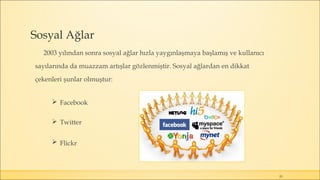 Sosyal Ağlar
2003 yılından sonra sosyal ağlar hızla yaygınlaşmaya başlamış ve kullanıcı
sayılarında da muazzam artışlar gözlenmiştir. Sosyal ağlardan en dikkat
çekenleri şunlar olmuştur:
 Facebook
 Twitter
 Flickr
25
 