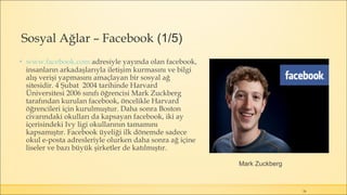 Sosyal Ağlar – Facebook (1/5)
▪ www.facebook.com adresiyle yayında olan facebook,
insanların arkadaşlarıyla iletişim kurmasını ve bilgi
alış verişi yapmasını amaçlayan bir sosyal ağ
sitesidir. 4 Şubat 2004 tarihinde Harvard
Üniversitesi 2006 sınıfı öğrencisi Mark Zuckberg
tarafından kurulan facebook, öncelikle Harvard
öğrencileri için kurulmuştur. Daha sonra Boston
civarındaki okulları da kapsayan facebook, iki ay
içerisindeki Ivy ligi okullarının tamamını
kapsamıştır. Facebook üyeliği ilk dönemde sadece
okul e-posta adresleriyle olurken daha sonra ağ içine
liseler ve bazı büyük şirketler de katılmıştır.
26
Mark Zuckberg
 